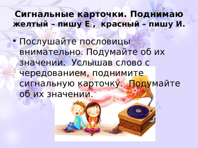Сигнальные карточки. Поднимаю  желтый – пишу Е , красный – пишу И. Послушайте пословицы внимательно. Подумайте об их значении. Услышав слово с чередованием, поднимите сигнальную карточку. Подумайте об их значении. 