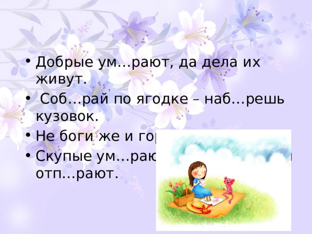 Добрые ум…рают, да дела их живут.   Соб…рай по ягодке – наб…решь кузовок. Не боги же и горшки обж…гают.  Скупые ум…рают, а дети сундуки отп…рают. 