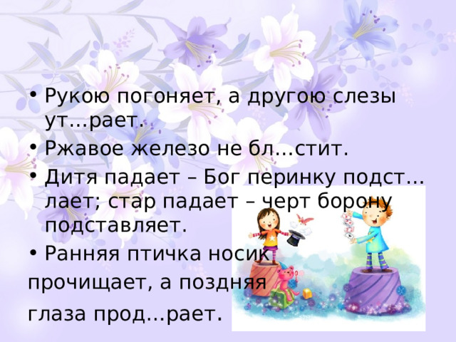 Рукою погоняет, а другою слезы ут…рает. Ржавое железо не бл…стит. Дитя падает – Бог перинку подст…лает; стар падает – черт борону подставляет. Ранняя птичка носик прочищает, а поздняя глаза прод…рает . 
