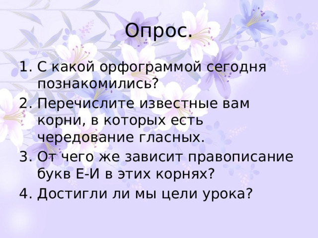 Опрос. С какой орфограммой сегодня познакомились? Перечислите известные вам корни, в которых есть чередование гласных. От чего же зависит правописание букв Е-И в этих корнях? Достигли ли мы цели урока? 
