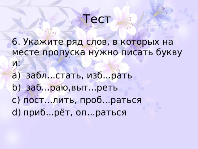 Тест 6. Укажите ряд слов, в которых на месте пропуска нужно писать букву и:   забл...стать, изб...рать   заб...раю,выт...реть пост...лить, проб...раться приб...рёт, оп...раться 