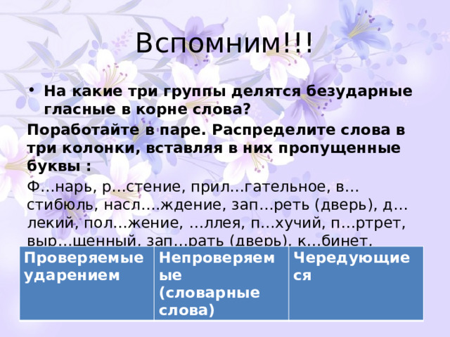 Вспомним!!! На какие три группы делятся безударные гласные в корне слова? Поработайте в паре. Распределите слова в три колонки, вставляя в них пропущенные буквы : Ф…нарь, р…стение, прил…гательное, в…стибюль, насл….ждение, зап…реть (дверь), д…лекий, пол…жение, …ллея, п…хучий, п…ртрет, выр…щенный, зап…рать (дверь), к…бинет, подр…сли, сл…пить (глаза), к…заться, р…сток, в…лна., д…ректор. Проверяемые ударением Непроверяемые (словарные слова) Чередующиеся 