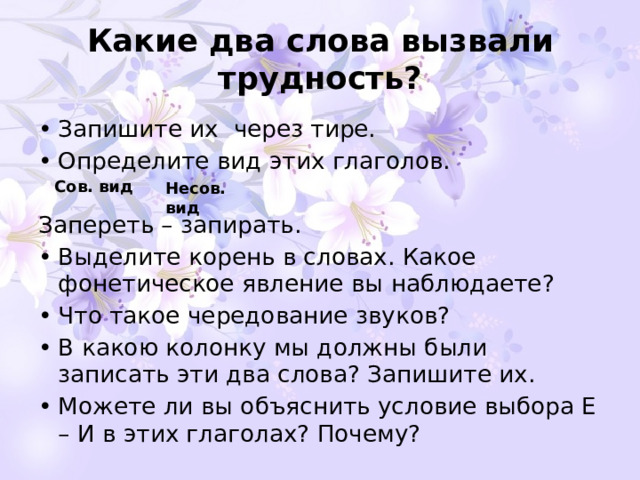 Какие два слова вызвали трудность? Запишите их через тире. Определите вид этих глаголов. Запереть – запирать. Выделите корень в словах. Какое фонетическое явление вы наблюдаете? Что такое чередование звуков? В какою колонку мы должны были записать эти два слова? Запишите их. Можете ли вы объяснить условие выбора Е – И в этих глаголах? Почему? Сов. вид Несов. вид 