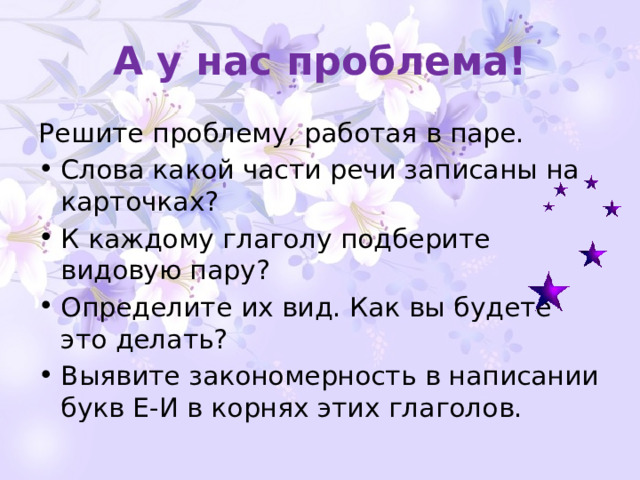 А у нас проблема! Решите проблему, работая в паре. Слова какой части речи записаны на карточках? К каждому глаголу подберите видовую пару? Определите их вид. Как вы будете это делать? Выявите закономерность в написании букв Е-И в корнях этих глаголов. 