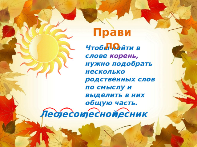 Правило Чтобы найти в слове корень, нужно подобрать несколько родственных слов по смыслу и выделить в них общую часть .  Лес, лесок,  лесной, лесник 