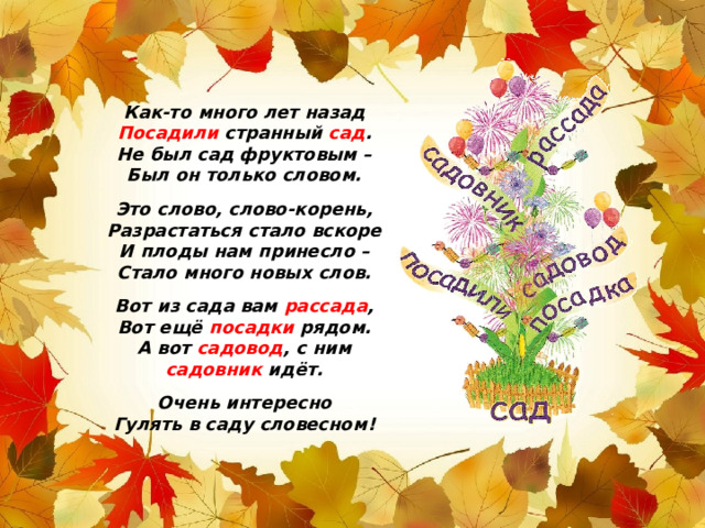 Как-то много лет назад Посадили странный сад . Не был сад фруктовым – Был он только словом.  Это слово, слово-корень, Разрастаться стало вскоре И плоды нам принесло – Стало много новых слов.  Вот из сада вам рассада , Вот ещё посадки рядом. А вот садовод , с ним садовник идёт.  Очень интересно Гулять в саду словесном!  