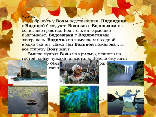 Чужак  Собрались у Воды родственники. Подводник с Водицей беседуют. Водолаз с Водопадом на солнышке греются. Водитель на гармошке наигрывает. Водомерка с Водорослями заигралась. Водичка по камушкам на одной ножке скачет. Даже сам Водяной пожаловал. И все старуху Воду ждут.  Вышла мудрая Вода на крыльцо, глянула на гостей, сразу чужака приметила. Велела ему идти прочь в свою семью. Пошёл чужак, пригорюнился. Где ему родственников искать?  