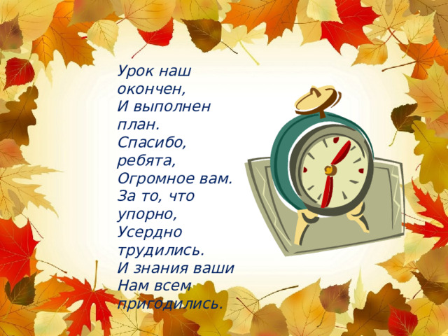 Урок наш окончен, И выполнен план. Спасибо, ребята, Огромное вам. За то, что упорно, Усердно трудились. И знания ваши Нам всем пригодились. 