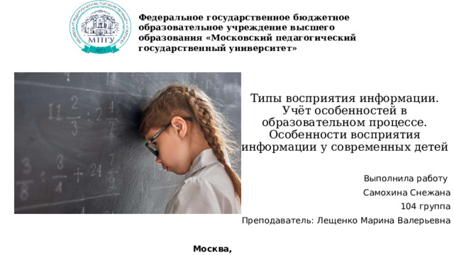 Федеральное государственное бюджетное образовательное учреждение высшего образования «Московский педагогический государственный университет» Типы восприятия информации.  Учёт особенностей в образовательном процессе.  Особенности восприятия информации у современных детей Выполнила работу Самохина Снежана 104 группа Преподаватель: Лещенко Марина Валерьевна Москва, 2024 
