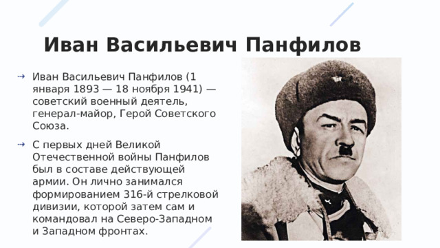 Иван Васильевич Панфилов Иван Васильевич Панфилов (1 января 1893 — 18 ноября 1941) — советский военный деятель, генерал-майор, Герой Советского Союза. С первых дней Великой Отечественной войны Панфилов был в составе действующей армии. Он лично занимался формированием 316-й стрелковой дивизии, которой затем сам и командовал на Северо-Западном и Западном фронтах. 