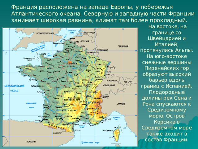 Франция расположена на западе Европы, у побережья Атлантического океана. Северную и западную части Франции занимает широкая равнина, климат там более прохладный.   На востоке, на границе со Швейцарией и Италией, протянулись Альпы. На юго-востоке снежные вершины Пиренейских гор образуют высокий барьер вдоль границ с Испанией. Плодородные долины рек Сена и Рона спускаются к Средиземному морю. Остров Корсика в Средиземном море также входит в состав Франции. 