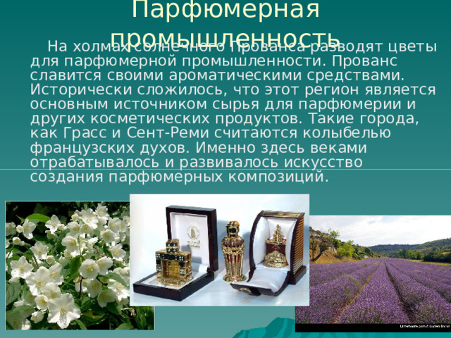 Парфюмерная промышленность  На холмах солнечного Прованса разводят цветы для парфюмерной промышленности. Прованс славится своими ароматическими средствами. Исторически сложилось, что этот регион является основным источником сырья для парфюмерии и других косметических продуктов. Такие города, как Грасс и Сент-Реми считаются колыбелью французских духов. Именно здесь веками отрабатывалось и развивалось искусство создания парфюмерных композиций. 