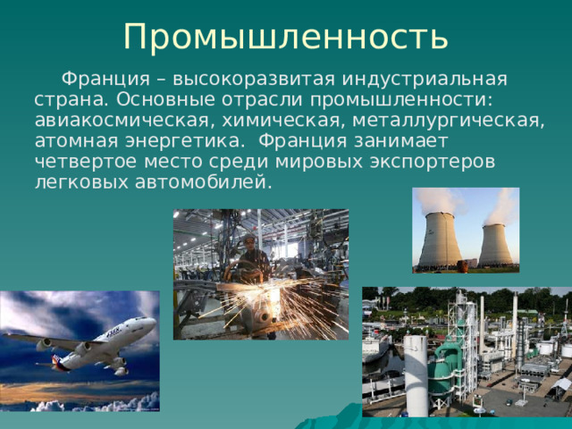 Промышленность  Франция – высокоразвитая индустриальная страна. Основные отрасли промышленности: авиакосмическая, химическая, металлургическая, атомная энергетика. Франция занимает четвертое место среди мировых экспортеров легковых автомобилей. 