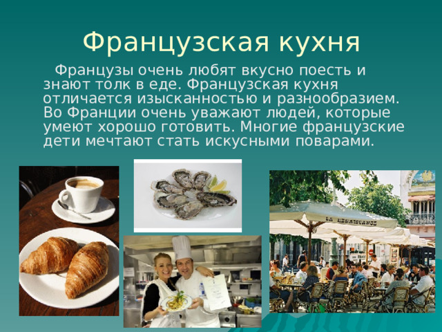 Французская кухня  Французы очень любят вкусно поесть и знают толк в еде. Французская кухня отличается изысканностью и разнообразием. Во Франции очень уважают людей, которые умеют хорошо готовить. Многие французские дети мечтают стать искусными поварами. 