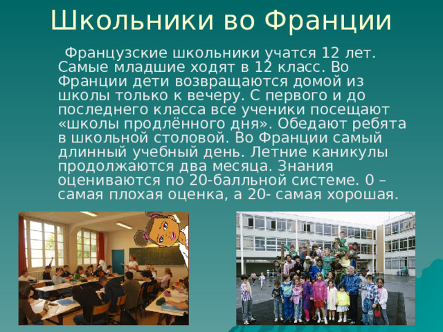 Школьники во Франции  Французские школьники учатся 12 лет. Самые младшие ходят в 12 класс. Во Франции дети возвращаются домой из школы только к вечеру. С первого и до последнего класса все ученики посещают «школы продлённого дня». Обедают ребята в школьной столовой. Во Франции самый длинный учебный день. Летние каникулы продолжаются два месяца. Знания оцениваются по 20-балльной системе. 0 – самая плохая оценка, а 20- самая хорошая. 