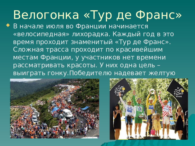 Велогонка «Тур де Франс» В начале июля во Франции начинается «велосипедная» лихорадка. Каждый год в это время проходит знаменитый «Тур де Франс». Сложная трасса проходит по красивейшим местам Франции, у участников нет времени рассматривать красоты. У них одна цель – выиграть гонку.Победителю надевает желтую майку лидера. 