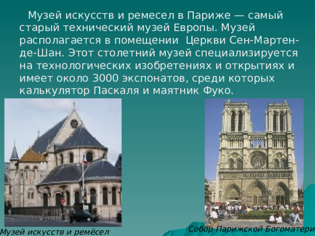  Музей искусств и ремесел в Париже — самый старый технический музей Европы. Музей располагается в помещении Церкви Сен-Мартен-де-Шан. Этот столетний музей специализируется на технологических изобретениях и открытиях и имеет около 3000 экспонатов, среди которых калькулятор Паскаля и маятник Фуко. Собор Парижской Богоматери Музей искусств и ремёсел 