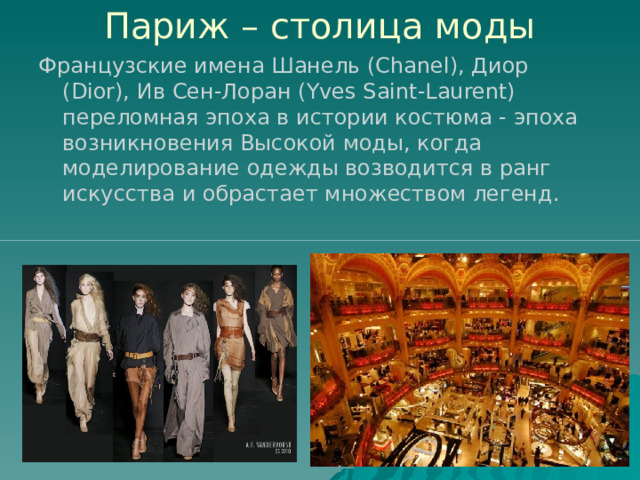 Париж – столица моды Французские имена Шанель (Chanel), Диор (Dior), Ив Сен-Лоран (Yves Saint-Laurent) переломная эпоха в истории костюма - эпоха возникновения Высокой моды, когда моделирование одежды возводится в ранг искусства и обрастает множеством легенд. 
