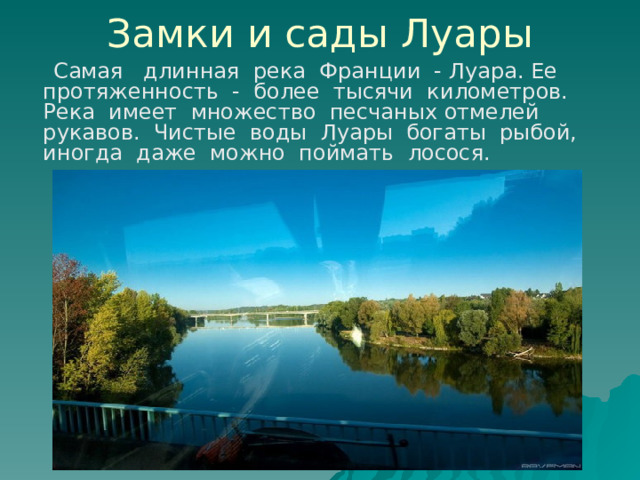 Замки и сады Луары  Самая длинная река Франции - Луара. Ее протяженность - более тысячи километров. Река имеет множество песчаных отмелей рукавов. Чистые воды Луары богаты рыбой, иногда даже можно поймать лосося. 