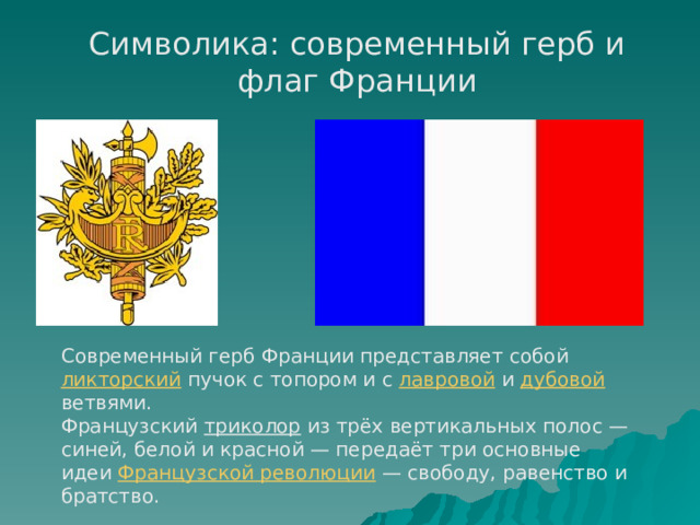 Символика: современный герб и флаг Франции Современный герб Франции представляет собой ликторский пучок с топором и с лавровой и дубовой ветвями. Французский триколор из трёх вертикальных полос — синей, белой и красной — передаёт три основные идеи Французской революции  — свободу, равенство и братство. 