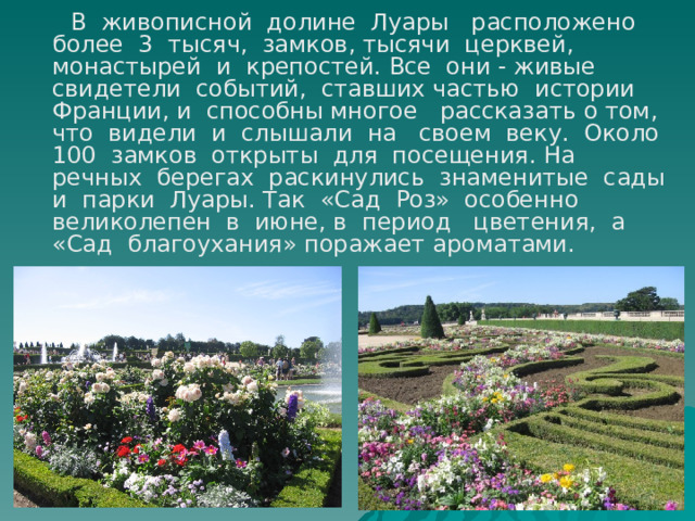  В живописной долине Луары расположено более 3 тысяч, замков, тысячи церквей, монастырей и крепостей. Все они - живые свидетели событий, ставших частью истории Франции, и способны многое рассказать о том, что видели и слышали на своем веку. Около 100 замков открыты для посещения. На речных берегах раскинулись знаменитые сады и парки Луары. Так «Сад Роз» особенно великолепен в июне, в период цветения, а «Сад благоухания» поражает ароматами. 
