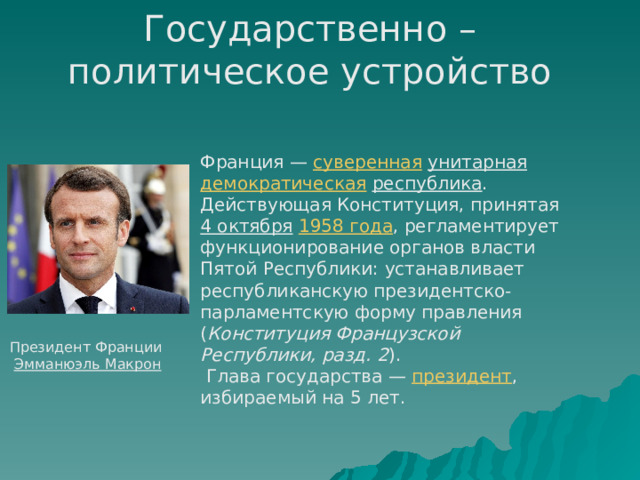 Государственно – политическое устройство  Франция — суверенная  унитарная  демократическая  республика . Действующая Конституция, принятая 4 октября  1958 года , регламентирует функционирование органов власти Пятой Республики: устанавливает республиканскую президентско-парламентскую форму правления ( Конституция Французской Республики, разд. 2 ).  Глава государства — президент , избираемый на 5 лет. Президент Франции  Эмманюэль Макрон 