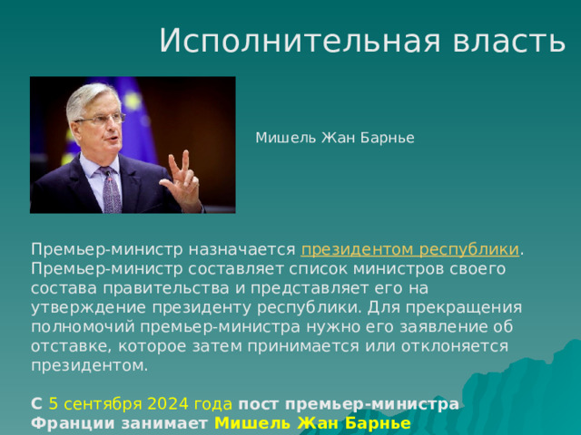 Исполнительная власть Мишель Жан Барнье Премьер-министр назначается президентом республики . Премьер-министр составляет список министров своего состава правительства и представляет его на утверждение президенту республики. Для прекращения полномочий премьер-министра нужно его заявление об отставке, которое затем принимается или отклоняется президентом. С 5 сентября 2024 года пост премьер-министра Франции занимает Мишель Жан Барнье 