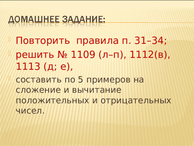 Повторить правила п. 31–34; решить № 1109 (л–п), 1112(в), 1113 (д; е), составить по 5 примеров на сложение и вычитание положительных и отрицательных чисел. 