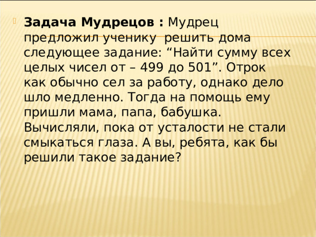 Задача Мудрецов : Мудрец предложил ученику решить дома следующее задание: “Найти сумму всех целых чисел от – 499 до 501”. Отрок как обычно сел за работу, однако дело шло медленно. Тогда на помощь ему пришли мама, папа, бабушка. Вычисляли, пока от усталости не стали смыкаться глаза. А вы, ребята, как бы решили такое задание? 