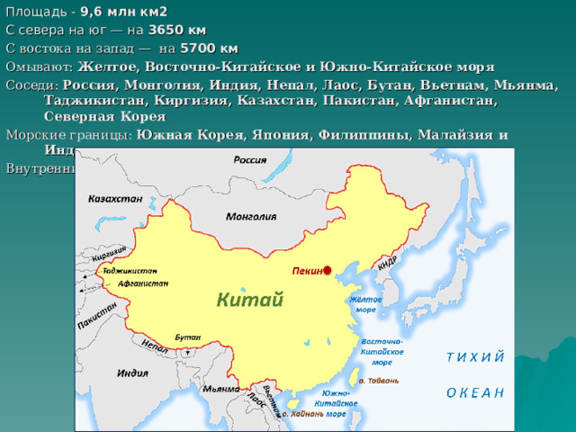 Площадь - 9,6 млн км2  С севера на юг — на 3650 км  С востока на запад — на 5700 км  Омывают: Желтое, Восточно-Китайское и Южно-Китайское моря Соседи: Россия, Монголия, Индия, Непал, Лаос, Бутан, Вьетнам, Мьянма, Таджикистан, Киргизия, Казахстан, Пакистан, Афганистан, Северная Корея  Морские границы: Южная Корея, Япония, Филиппины, Малайзия и Индонезия Внутренние границы: Гонконг и Макао     