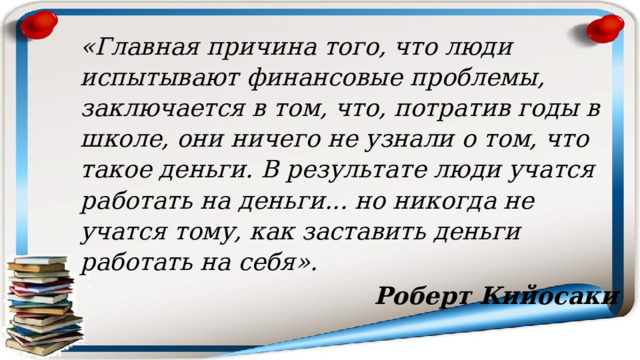 «Главная причина того, что люди испытывают финансовые проблемы, заключается в том, что, потратив годы в школе, они ничего не узнали о том, что такое деньги. В результате люди учатся работать на деньги... но никогда не учатся тому, как заставить деньги работать на себя». Роберт Кийосаки 