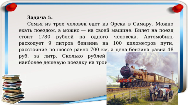 Задача 5.  Семья из трех человек едет из Орска в Самару. Можно ехать поездом, а можно — на своей машине. Билет на поезд стоит 1780 рублей на одного человека. Автомобиль расходует 9 литров бензина на 100 километров пути, расстояние по шоссе равно 700 км, а цена бензина равна 48 руб. за литр. Сколько рублей придется заплатить за наиболее дешевую поездку на троих? 