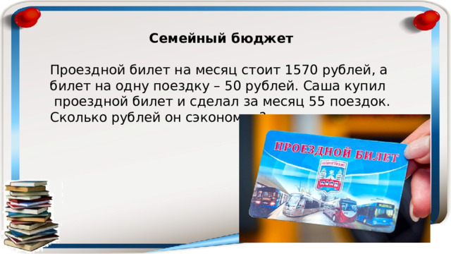 Семейный бюджет  Проездной билет на месяц стоит 1570 рублей, а билет на одну поездку – 50 рублей. Саша купил проездной билет и сделал за месяц 55 поездок. Сколько рублей он сэкономил? 