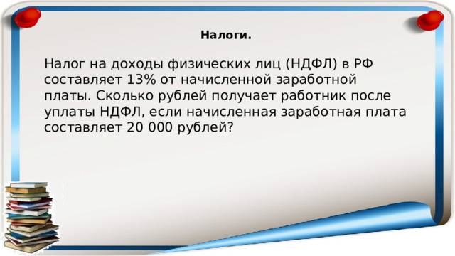 Налоги.  Налог на доходы физических лиц (НДФЛ) в РФ составляет 13% от начисленной заработной платы. Сколько рублей получает работник после уплаты НДФЛ, если начисленная заработная плата составляет 20 000 рублей? 