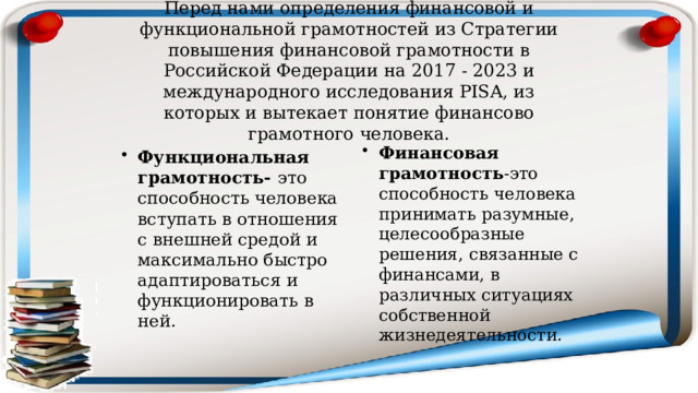 Перед нами определения финансовой и функциональной грамотностей из Стратегии повышения финансовой грамотности в Российской Федерации на 2017 - 2023 и международного исследования РISA, из которых и вытекает понятие финансово грамотного человека. Финансовая грамотность -это способность человека принимать разумные, целесообразные решения, связанные с финансами, в различных ситуациях собственной жизнедеятельности. Функциональная грамотность- это способность человека вступать в отношения с внешней средой и максимально быстро адаптироваться и функционировать в ней. 