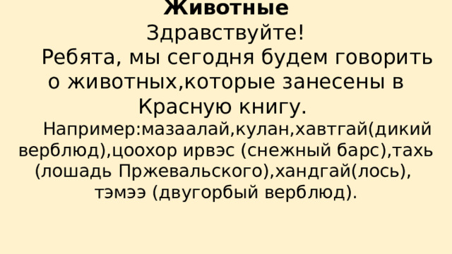 Животные  Здравствуйте!   Ребята, мы сегодня будем говорить о животных,которые занесены в Красную книгу.   Например:мазаалай,кулан,хавтгай(дикий верблюд),цоохор ирвэс (снежный барс),тахь (лошадь Пржевальского),хандгай(лось),  тэмээ (двугорбый верблюд).   