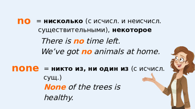 no = нисколько (с исчисл. и неисчисл. существительными), некоторое There is no time left. We’ve got no animals at home.   none = никто из, ни один из (с исчисл. сущ.) None of the trees is healthy.   