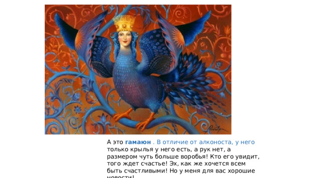 А это гамаюн . В отличие от алконоста, у него только крылья у него есть, а рук нет, а размером чуть больше воробья! Кто его увидит, того ждет счастье! Эх, как же хочется всем быть счастливыми! Но у меня для вас хорошие новости! 
