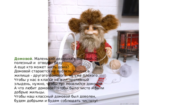 Домовой . Маленький дедушка с бородой. Он полезный и отводит беду. А еще кто может жить дома? Домовой старается не пустить злыдня в жилище - другого домового, но уже плохого. Чтобы у нас в классе не жил противный злыдень, нужно, чтобы тут поселился домовой. А что любит домовой? Чтобы было чисто и были добрые жильцы. Чтобы наш классный домовой был доволен, будем добрыми и будем соблюдать чистоту! 