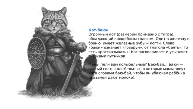 Кот-баюн Огромный кот (размером примерно с тигра), обладающий волшебным голосом. Одет в железную броню, имеет железные зубы и когти. Слово «баюн» означает «говорун», от глагола «баять», то есть «рассказывать». Кот заговаривает и усыпляет сказками путников. Мамы пели вам колыбельные? Баю-бай… Баюн — частый гость колыбельных, в которых мамы зовут кота словами баю-бай, чтобы он убаюкал ребёнка (а взамен дают молоко). 