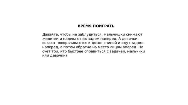 ВРЕМЯ ПОИГРАТЬ  Давайте, чтобы не заблудиться: мальчишки снимают жилетки и надевают их задом наперед. А девочки встают поворачиваются к доске спиной и идут задом-наперед, а потом обратно на место лицом вперед. На счет три, кто быстрее справиться с задачей, мальчики или девочки? 