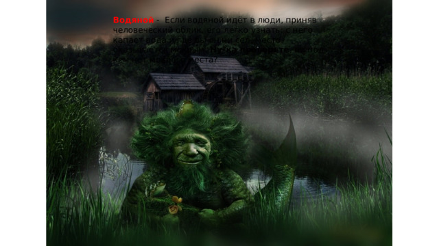Водяной  - Если водяной идёт в люди, приняв человеческий облик, его легко узнать: с него капает вода и где бы он ни сел, место оказывается мокрым. Ну-ка проверьте , ни под кем нет мокрого места? 