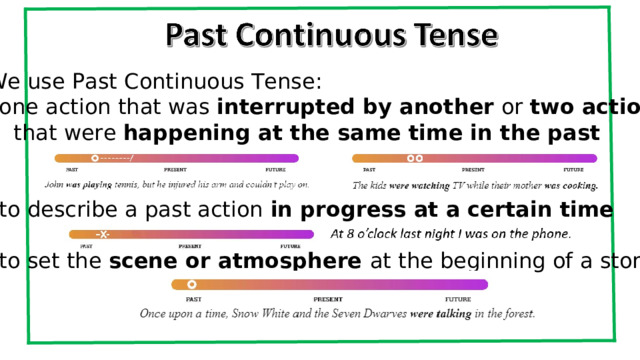 We use Past Continuous Tense: one action that was interrupted by another or two actions  that were happening at the same time in the past to describe a past action in progress at a certain time  to set the scene or atmosphere at the beginning of a story    