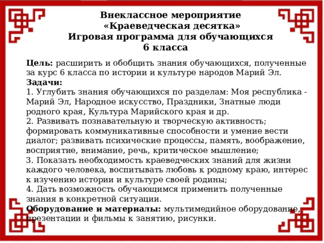 Внеклассное мероприятие  «Краеведческая десятка» Игровая программа для обучающихся 6 класса  Цель: расширить и обобщить знания обучающихся, полученные за курс 6 класса по истории и культуре народов Марий Эл. Задачи: 1. Углубить знания обучающихся по разделам: Моя республика - Марий Эл, Народное искусство, Праздники, Знатные люди родного края, Культура Марийского края и др. 2. Развивать познавательную и творческую активность; формировать коммуникативные способности и умение вести диалог; развивать психические процессы, память, воображение, восприятие, внимание, речь, критическое мышление; 3. Показать необходимость краеведческих знаний для жизни каждого человека, воспитывать любовь к родному краю, интерес к изучению истории и культуре своей родины; 4. Дать возможность обучающимся применить полученные знания в конкретной ситуации. Оборудование и материалы: мультимедийное оборудование, презентации и фильмы к занятию, рисунки.       