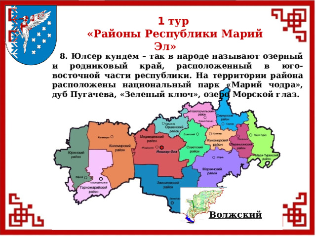 1 тур  «Районы Республики Марий Эл»  8. Юлсер кундем – так в народе называют озерный и родниковый край, расположенный в юго-восточной части республики. На территории района расположены национальный парк «Марий чодра», дуб Пугачева, «Зеленый ключ», озеро Морской глаз. Волжский  