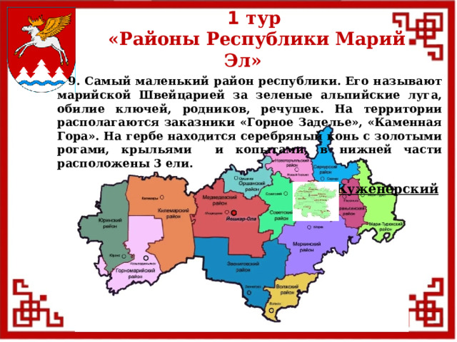 1 тур  «Районы Республики Марий Эл»  9. Самый маленький район республики. Его называют марийской Швейцарией за зеленые альпийские луга, обилие ключей, родников, речушек. На территории располагаются заказники «Горное Заделье», «Каменная Гора». На гербе находится серебряный конь с золотыми рогами, крыльями и копытами, в нижней части расположены 3 ели. Куженерский  