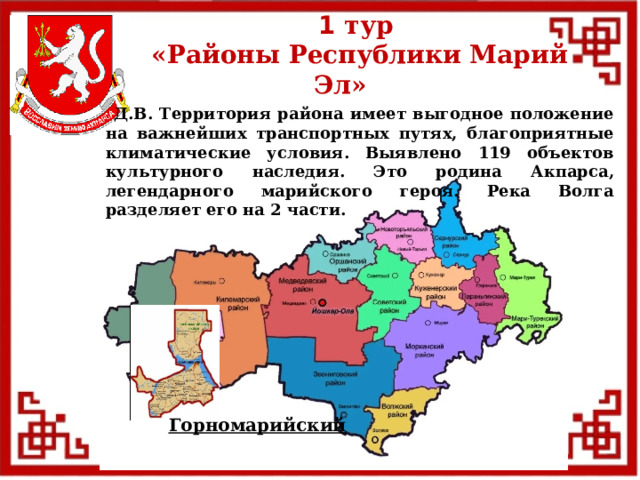 1 тур  «Районы Республики Марий Эл»  Д.В. Территория района имеет выгодное положение на важнейших транспортных путях, благоприятные климатические условия. Выявлено 119 объектов культурного наследия. Это родина Акпарса, легендарного марийского героя. Река Волга разделяет его на 2 части. Горномарийский  