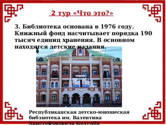  2 тур «Что это?» 3. Библиотека основана в 1976 году. Книжный фонд насчитывает порядка 190 тысяч единиц хранения. В основном находятся детские издания. Республиканская детско-юношеская библиотека им. Валентина Христофоровича Колумба  