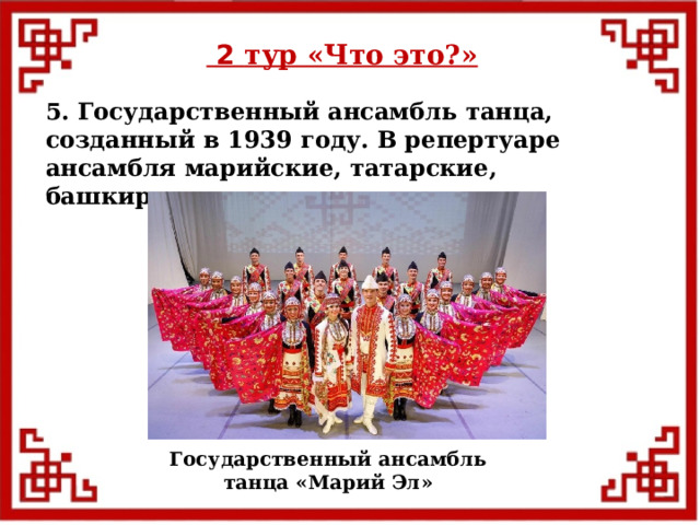  2 тур «Что это?» 5. Государственный ансамбль танца, созданный в 1939 году. В репертуаре ансамбля марийские, татарские, башкирские, мордовские танцы. Государственный ансамбль танца «Марий Эл»  
