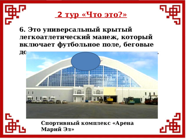  2 тур «Что это?» 6. Это универсальный крытый легкоатлетический манеж, который включает футбольное поле, беговые дорожки, легкоатлетические сектора. Спортивный комплекс «Арена Марий Эл»  